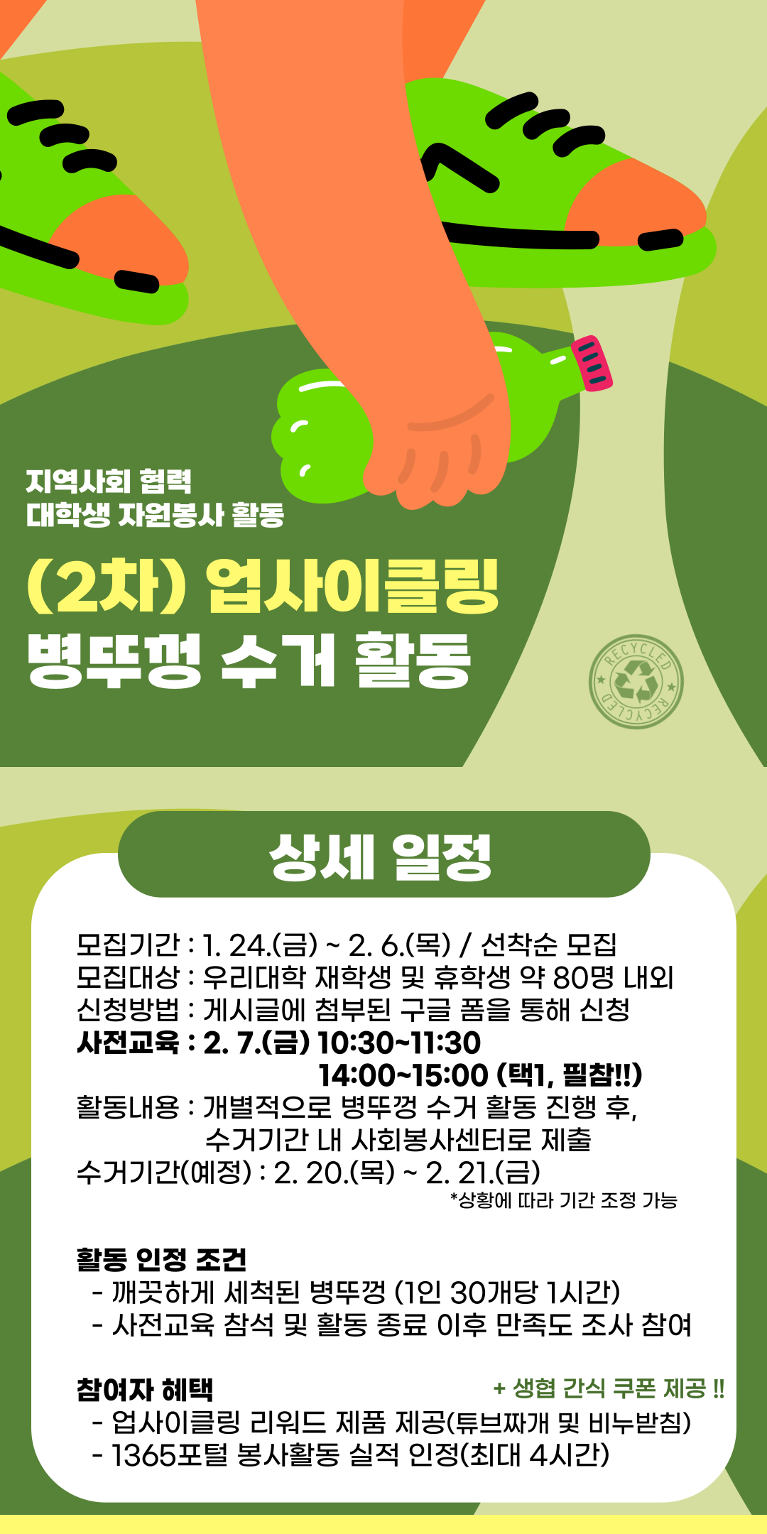 업사이클링 2차 병뚜껑 수거 활동

모집기간 ~ 2.6.(목) / 선착순 모집
모집대상 우리대학 재학생 및 휴학생 약 80명 내외
신청방법 게시글에 첨부된 구글 폼을 통해 신청
사전교육 2.7.(금) 10:30~11:30 / 14:00~15:00 (택1, 필참!!)
활동내용 개별적으로 병뚜껑 수거 활동 진행 후, 수거 기간 내 사회봉사센터로 제출
수거기간(예정) 2.20(목)~2.21.(금)
상황에따라기간조정가능
활동인정조건
-깨끗하게세척된병뚜껑(1인30개당1시간)
-사전교육참석및활동종료이후만족도조사참여
참여자혜택
-업사이클링리워드제품제공(튜브짜개및비누받침)
-1365포털 봉사활동 실적 인정(최대4시간)
-생협 간식쿠폰 제공