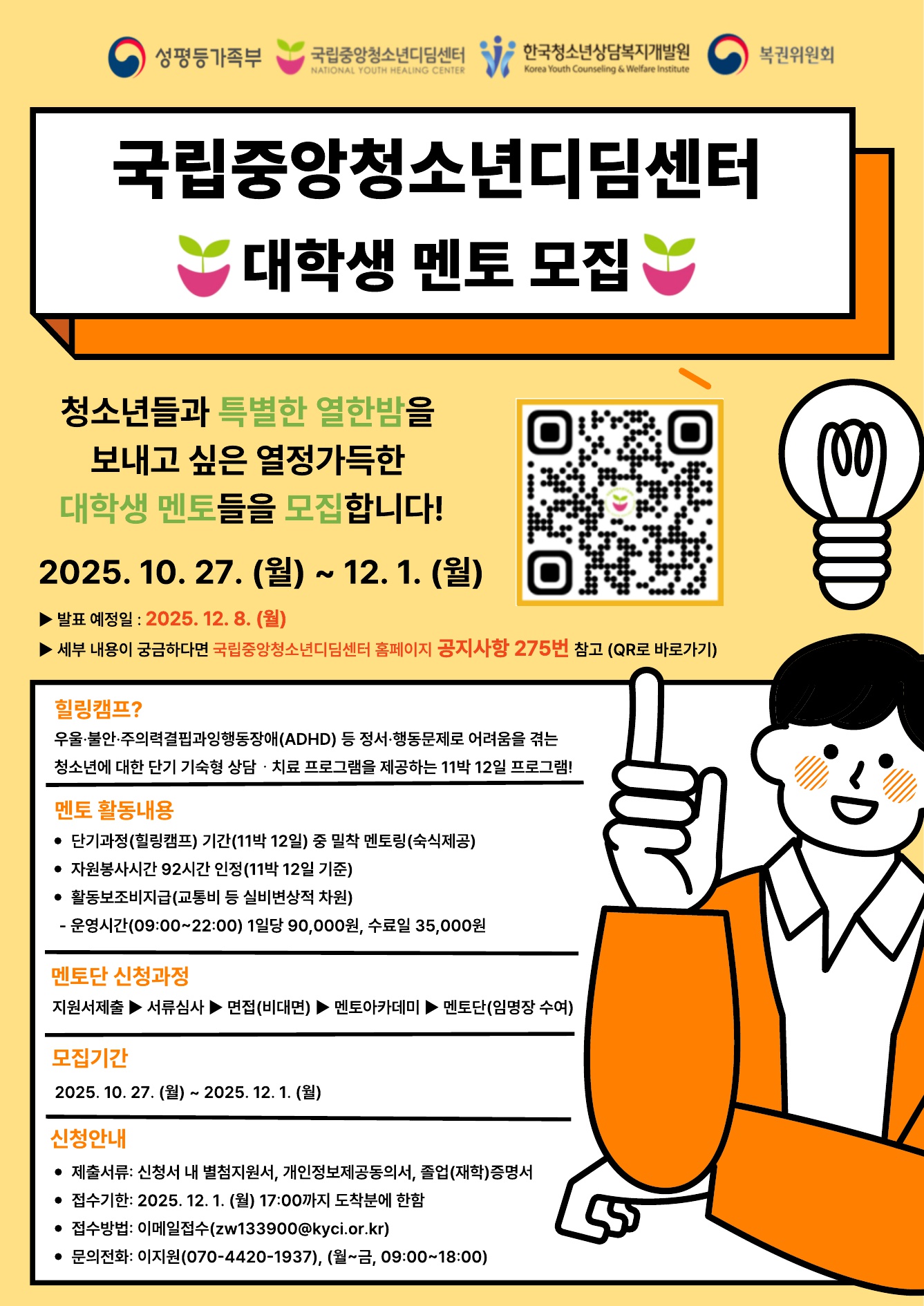 가. 모집내용: 2026년 단기과정(힐링캠프) 멘토(자원봉사단) 모집 
나. 모집인원: 80여명
다. 모집대상: 청소년 치료 재활 관련학과 전공자 및 희망하는 자원봉사자(대학 재학 또는 졸업자, 휴학생)로서 투철한 봉사정신이 있는 자 
  - 관련학과: 청소년(지도)학, 상담심리학, 사회복지(사업)학, 교육학, 의학, 간호학 
라. 모집기간: 2025. 10. 27.(월) ~ 12. 1.(월) 17:00 도착 분까지 
마. 활동기간: 멘토 자원봉사단 임명일로부터 1년
바. 선정방법: 1차 서류심사 ▶ 2차 면접(필수) ▶ 3차 교육(멘토 아카데미)수료
사. 지원방법: 이메일 접수(zw133900@kyci.or.kr)
아. 지원문의: 070-4420-1937
