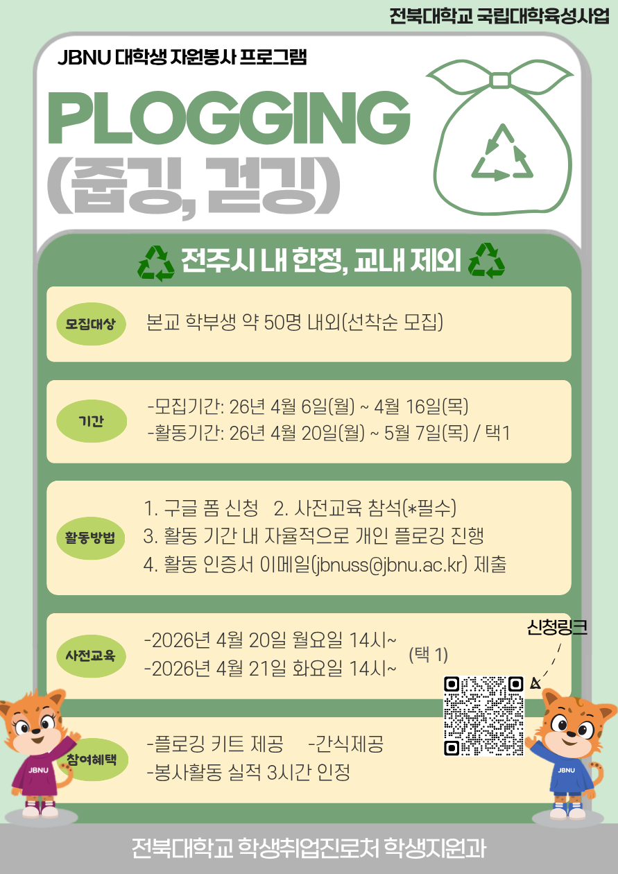 [국립대육성] 2026년 JBNU 지역사회 대학생 자원봉사(플로깅) 프로그램 참여자 모집



□ 참여자 모집
  ❍ 모집기간(예정): 2026. 4. 6.(월) ~ 4. 16.(목) 18:00 / 선착순 모집
  ❍ 모집대상: 프로그램 참여를 희망하는 학부 재학생 및 휴학생
  ❍ 모집인원: 약 50명 내외 / 선착순 모집
  ❍ 신청방법: 홍보 포스터 QR코드 스캔 또는 링크(https://forms.gle/nm2vQrWtSNVhemKT7)

□ 사전교육 실시
  ❍ 일시
    - 1차: 2026. 4. 20.(월) 14:00~
    - 2차: 2026. 4. 21.(화) 14:00~
  ❍ 장소: 진수당 1층 아름드리 숲(변동 시 추후 안내)
  ❍ 사전교육 미참석자는 프로그램 참여가 불가능합니다. (교육 후 플로깅 키트 배부 예정)

□ 프로그램 운영
  ❍ 활동기간: 2026. 4. 20.(월) ~ 5. 7.(목)
  ❍ 활동장소: 전주 시내 일원 / 교내 불가
  ❍ 활동인정 조건: 2시간 이상, 5km 이상 활동
  ❍ 활동인증서 제출 기간: 2026. 5. 7.(수) ~ 5. 15.(목) 14:00까지
  ❍ 참여자 혜택: 플로깅 키트 제공, 1365포털 봉사활동 실적(3시간) 인정, 사전교육 참여자 간식 제공
  ❍ 문의사항: 학생취업진로처 학생지원과(063-270-2125)