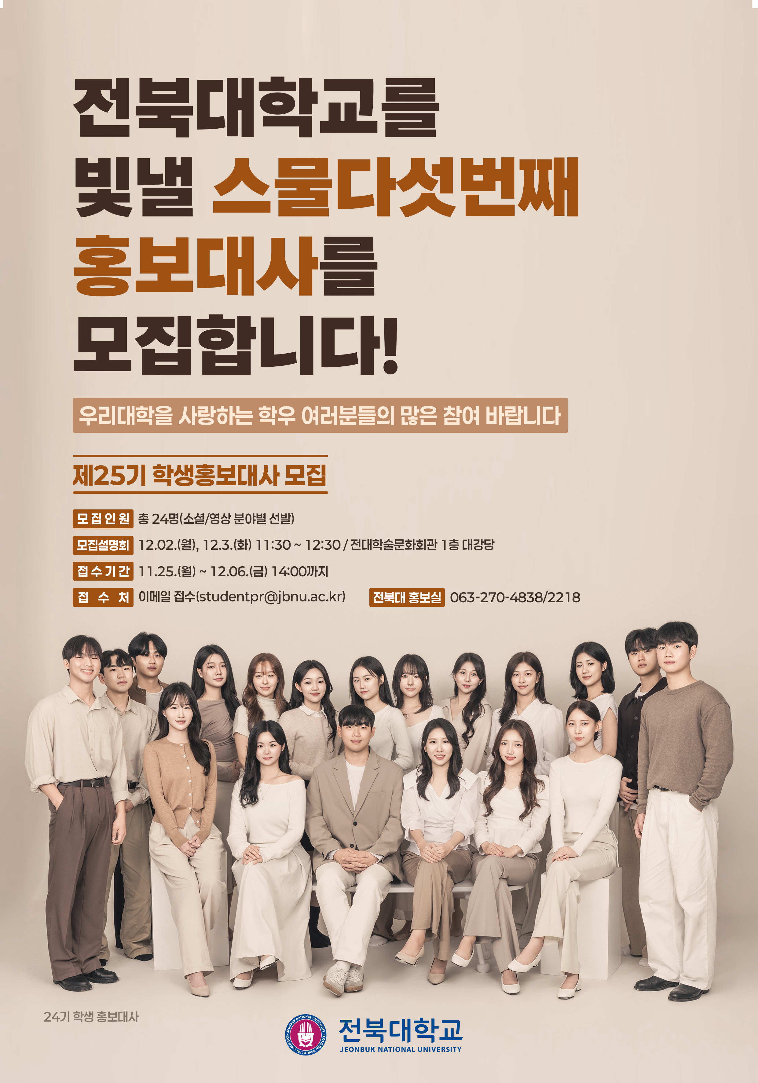 
전북대학교를
빛낼 스물다섯번째
홍보대사를
모집합니다!
우리대학을 사랑하는 학우 여러분들의 많은 참여 바랍니다
제25기 학생홍보대사 모집
모집인원 총 24명(소셜/영상 분야별 선발)
모집설명회 12.02.(월), 12.3.(화) 11:30~12:30/ 전대학술문화회관 1층 대강당
접수기간 11.25.(월) ~ 12.06.(금) 14:00까지
접 수 처 이메일 접수(studentpr@jbnu.ac.kr) 전북대 홍보실 063-270-4838/2218
24기 학생홍보대사
NATIONAL
CONBUK NAT

1947
KOREA
UNIVERSIT
전북대학교
JEONBUK NATIONAL UNIVERSITY