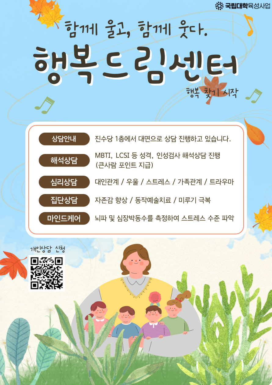 
함께 울고, 함께 웃다.
국립대학육성사업
행복드림센터
행복 찾기 시작
상담안내
진수당 1층에서 대면으로 상담 진행하고 있습니다.
해석상담
MBTI, LCSI 등 성격, 인성검사 해석상담 진행 (큰사람 포인트 지급)
심리상담
대인관계/우울/스트레스/가족관계 / 트라우마
집단상담
자존감 향상 / 동작예술치료/ 미루기 극복
마인드케어
뇌파 및 심장박동수를 측정하여 스트레스 수준 파악
개인상담 신청 (신청 QR코드 제공)