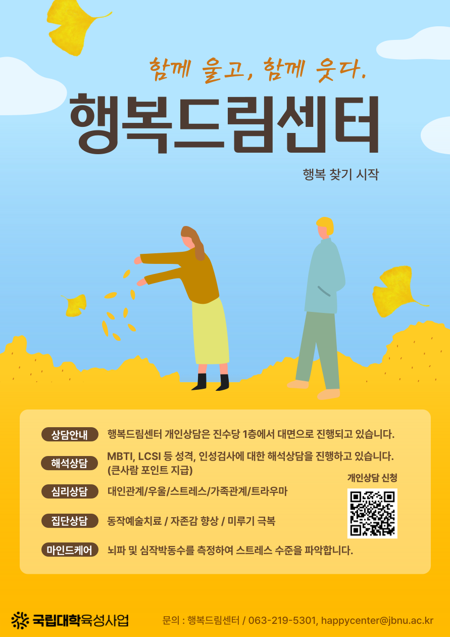 
함께 울고, 함께 웃다.
행복드림센터
행복 찾기 시작
상담안내
행복드림센터 개인상담은 진수당 1층에서 대면으로 진행되고 있습니다.
해석상담
MBTI, LCSI 등 성격, 인성검사에 대한 해석상담을 진행하고 있습니다. (큰사람 포인트 지급)
개인상담 신청 (신청 QR코드 제공)
심리상담
대인관계/우울/스트레스/가족관계/트라우마
집단상담
동작예술치료 / 자존감 향상 / 미루기 극복
'마인드케어
뇌파 및 심작박동수를 측정하여 스트레스 수준을 파악합니다.
국립대학육성사업 문의 : 행복드림센터/ 063-219-5301, happycenter@jbnu.ac.kr