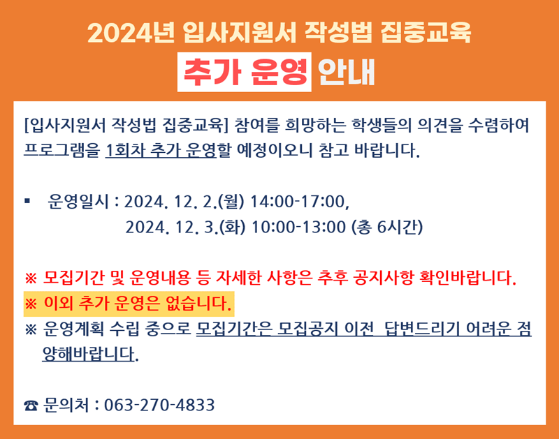 
2024년 입사지원서 작성법 집중교육
추가 운영 안내
[입사지원서 작성법 집중교육] 참여를 희망하는 학생들의 의견을 수렴하여 프로그램을 1회차 추가 운영할 예정이오니 참고 바랍니다.
운영일시 : 2024. 12. 2.(월) 14:00-17:00,
2024. 12.3.(화) 10:00-13:00 (총 6시간)
※ 모집기간 및 운영내용 등 자세한 사항은 추후 공지사항 확인바랍니다. ※이외 추가 운영은 없습니다.
※ 운영계획 수립 중으로 모집기간은 모집공지 이전 답변드리기 어려운 점 양해바랍니다.
문의처 : 063-270-4833