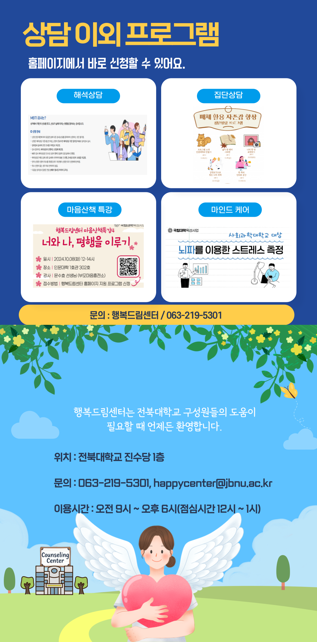 검사 후 상담이 필요하다면? 센터소개 테스트 소식 CHOO 센터소개 스트 프로그램소식들이지 개인상담신청 개인상담 안내 개인상담 수 있습니다. 교구교재입니다. 오픈용할 수 있습니다. 은 '과목 내과제',근사할로인도' 를 위해 심리검사를 진행하고자 하는 분은 원리검사해석상담을 이로써주시기 바랍니다. 상신형 바로가기 1 상담신청서작성기본정보입력 는 필수입니다. 수 홈페이지 상단에 있는 '상담신청'을 눌러 '상담신청서'를 작성하면 상담신청 완료!주세요.스크롤을래로내리고 '상담신청서'는 최대한 자세히 작성하기! '상담신청 바로가기'를 눌러주세요. 상담이외 프로그램 홈페이지에서바로신청할 수 있어요. MBTI 검사는? 해석상담 성격에서 개인의 선호를 찾고, 선호가 삶에 미치는 영향을 알아보는 검사입니다.  신청 안내 - 신정 인원 제한에 따라 동일한 말에 다른 검사(CS)을 중복하여 신장하는 것은 불가함 ●신청은 상담기준 전신이 완료되면 상담 기준 일주일 이내로심리검사 실시 심리검사 실시에 관한 안내 이메일로 제공함. - 검사 결과지는 배석상담이 진행되는 5일에 제공함. MBTI검사 상담은 진수당 1층의 행복드림센터 집단에서 진행 ●해식상담은 해당날짜 오후 12시에 시작하여 50분간 진행큰사람 포인트 10 지금 - 먼저 신청한 인원이 취소를 희망할 경우 가장 빨리 신청한 대기 인원에게 연락함. ●소원이 없는 경우 따로 연락하지않 다음 음 주 저녁 등록 월요일 국립대학육성사 국립대학육성사업 마음산책 특강 행복드림센터 마음산책특강4 너와 나, 평행을 이루기 일시2024.10.08(화) 12-14시 장소 | 인문대학 1호관 302호 강사문수효 선생님 (부모마음충전소) 접수방법 | 행복드림센터 홈페이지 지원 프로그램 신청 (신청 QR코드 제공) * 집단상담 매체 활용 자존감 향상 집단상담프로그램 프로그램 소개 나의 한 11862) 감정조각으로 한의 나의 세계 인터뷰 공간 마인드 케어 사회과학대학교 대상 뇌파를 이용한 스트레스 측정 문의 : 행복드림센터/ 063-219-5301 