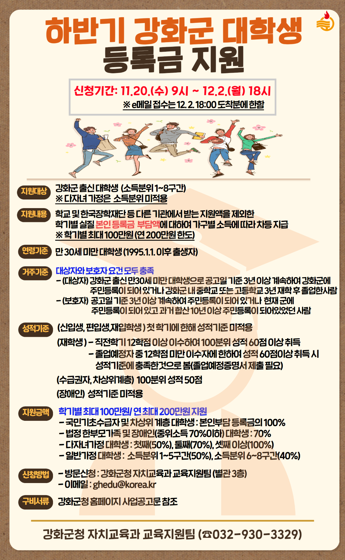 2024년 하반기 강화군 대학생 등록금 지원

1. 지원대상 : 강화군 출신 대학생
2. 지원금액 : 본인 등록금(최대 100만원) - 중복지원 불가
3. 신청기간 : 2024.11.20.(수) ~ 2024.12.2.(월)
4. 기타 자세한 사항은 붙임 참조