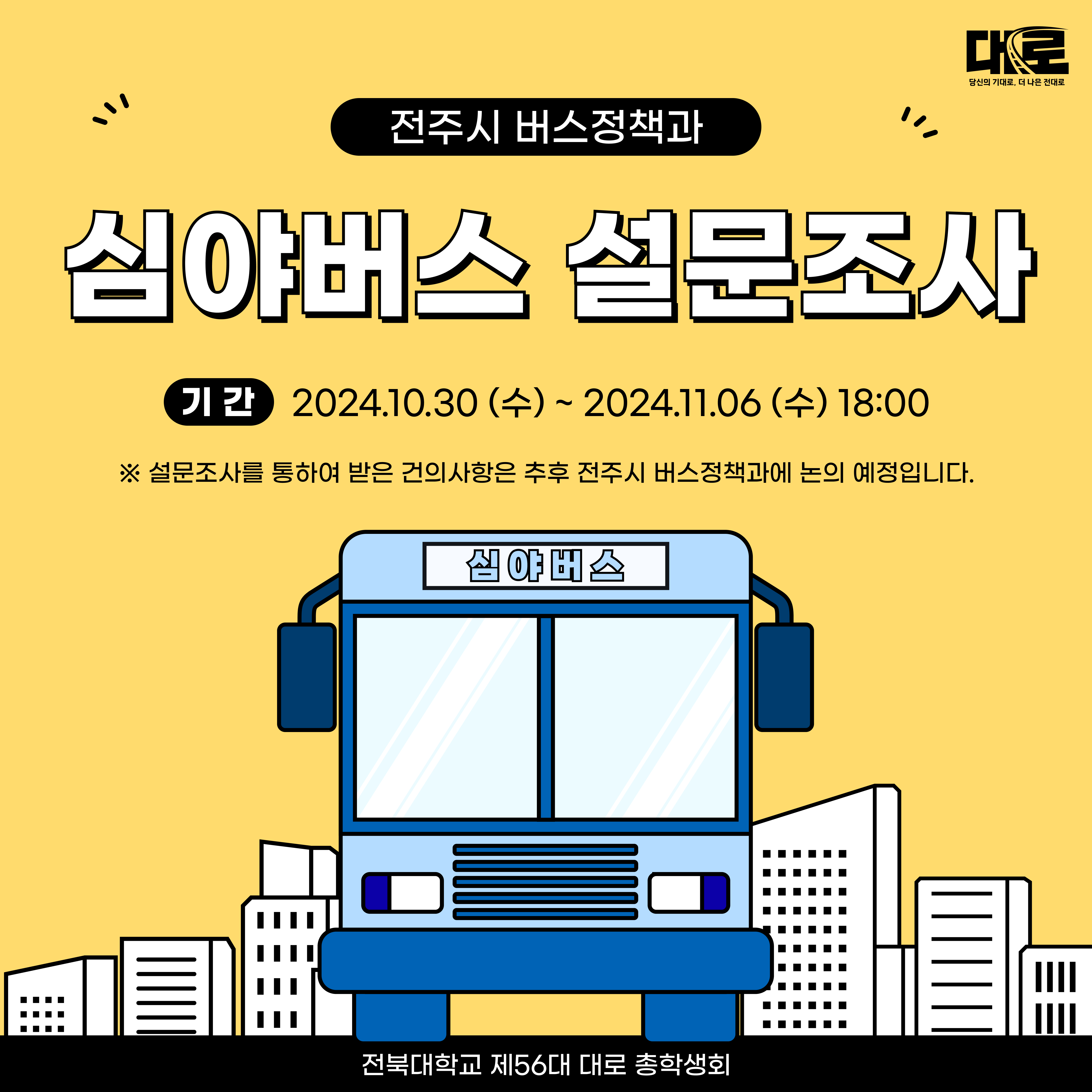 전주시 버스정책과 심야버스 설문조사 기간 2024.10.30수 2024.11.06수 18:00 설문조사를 통하여 받은 건의사항은 추후 전주시 버스정책과에 논의 예정입니다. 전북대학교 제56대 대로 총학생회