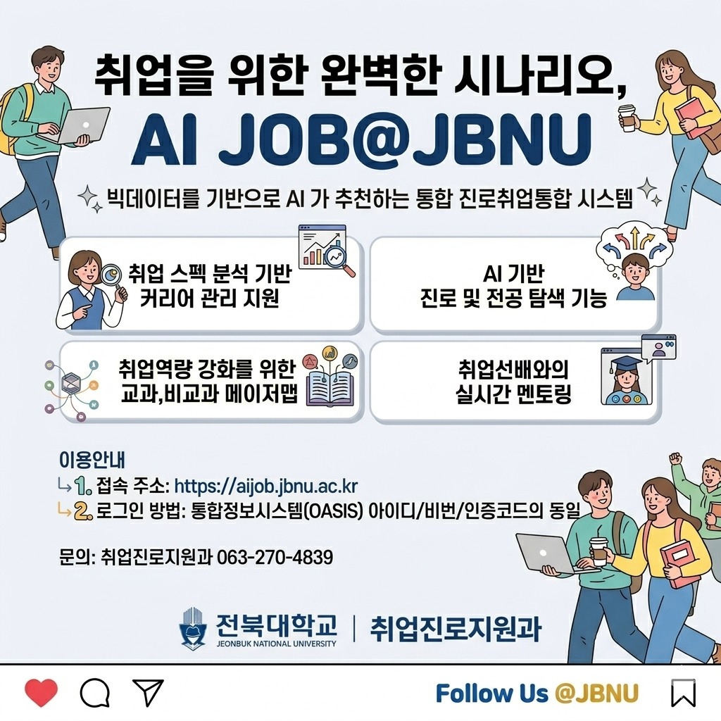 취업을 위한 완벽한 시나리오,
AI JOB@JBNU

빅데이터를 기반으로 AI가 추천하는 통합 진로취업통합 시스템

1. 취업 스펙 분석 기반 커리어 관리 지원
2. AI 기반 진로 및 전공 탐색 기능
3. 취업역량 강화를 위한 교과, 비교과 메이저맵
4. 취업선배와의 실시간 멘토링

이용안내
1. 접속주소: https://aijob.jbnu.ac.kr
2. 로그인방법: 통합정보시스템(OASIS 아이디/비번/인증코드 동일

문의; 취업진로지원과 063-270-4839