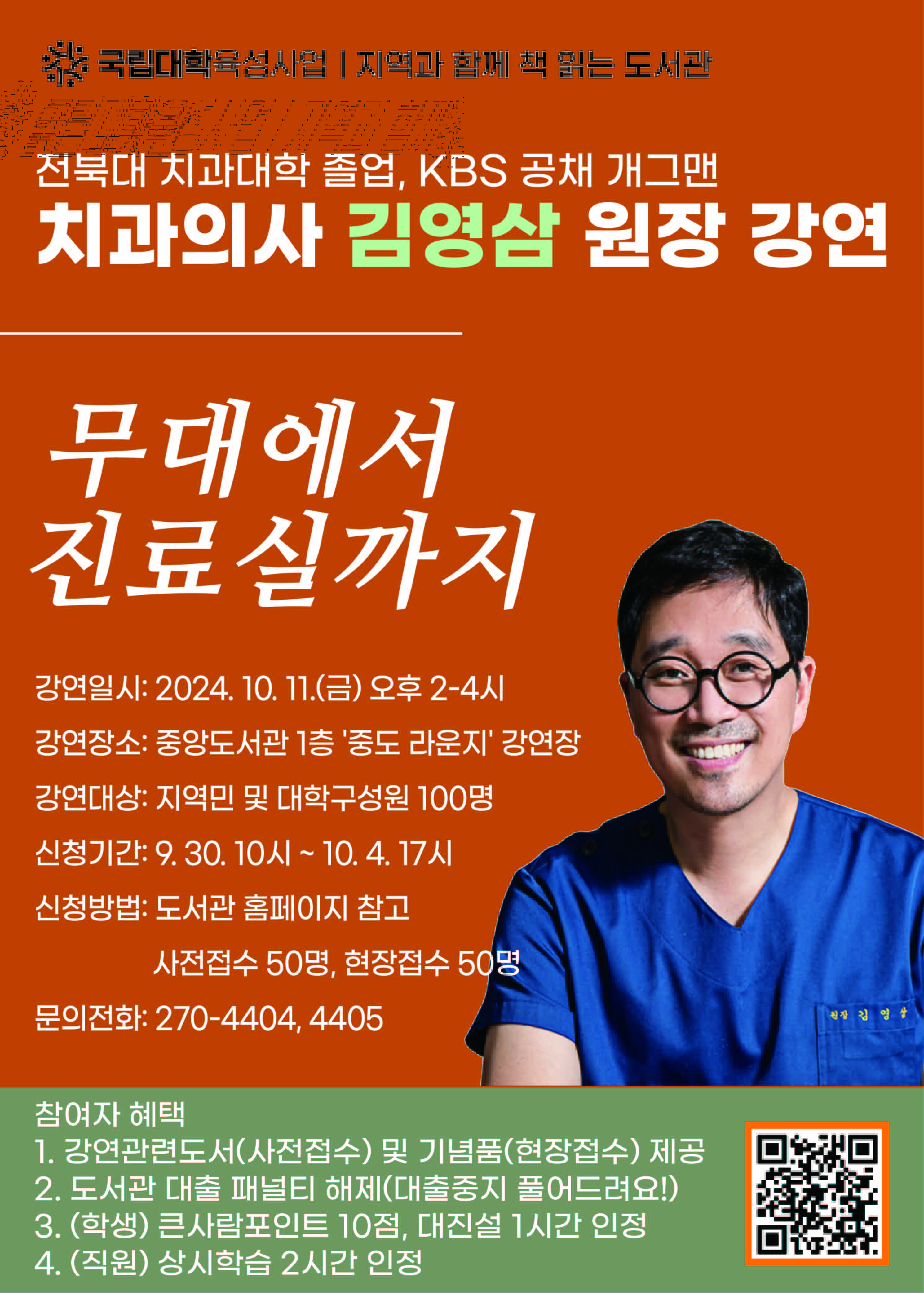 국립대학육성사업 | 지역과 함께 책 읽는 도서관
전북대 치과대학 졸업, KBS공채 개그맨
치과의사 김영삼 원장 강연
무대에서 진료실까지
강연일시:2024.10.11(금) 오후 2-4시
강연장소 : 중앙도서관 1층 '중도 라운지'강연장
강연대상 : 지역민 및 대학구성원 100명
신청기간 : 9.30 10시 ~ 10.4 17시
신청방법 : 도서관 홈페이지 참조 사전접수 50명, 현장접수 50명
문의전화 270-4404,4405
참여자해택
1.강연관련도서(사전접수)및기념품(현장접수) 제공
2. 도서관 대출 패널티 해제(대출중지 풀어드려요!)
3. (학생) 큰사람포인트 10점, 대진설 1시간 인정
4. (직원) 상시학습 2시간 인정

QR 코드 링크 : https://forms.gle/smXit2pGFjuvgsPL7 