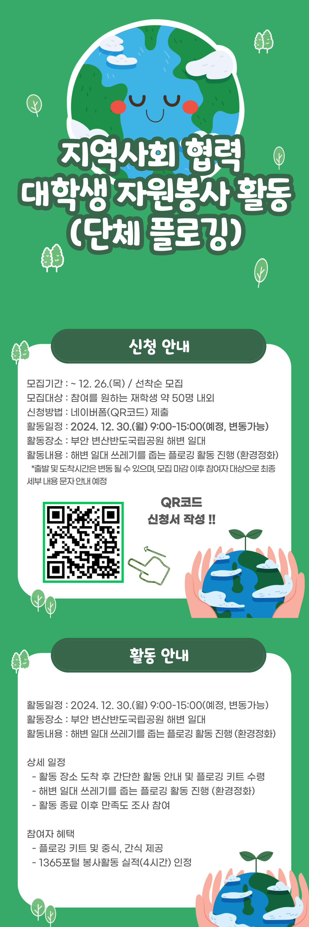 지역사회협력대학생자원봉사활동(단체플로깅)

신청안내
모집기간:~12.26.(목)/ 선착순 모집
모집대상: 재학생50명내외
신청방법:네이버폼(qr코드) 제출
활동일정:2024.12.30.(월) 09:00-15:00(변동가능)
활동장소: 부안 변산반도국립공원 해변 일대
활동내용:해변일대 쓰레기를 줍는 플로깅 활동 진행(환경정화)
*출발및도착시간은변동될수있으며, 모집마감이후 참여자 대상으로 최종 세부 내용 문자 안내 예정
큐알코드 신청서 작성
상세일정
- 활동 장소 도착 후 간단한 활동 안내 및 플로깅 키트 수령
- 해변 일대 쓰레기를 줍는 플로깅 활동 진행(환경정화)
- 활동 종료 이후 만족도 조사 참여
참여자혜택
- 플로깅 키트 및 중식, 간식 제공
- 1365포털 봉사활동 실적(4시간) 인정