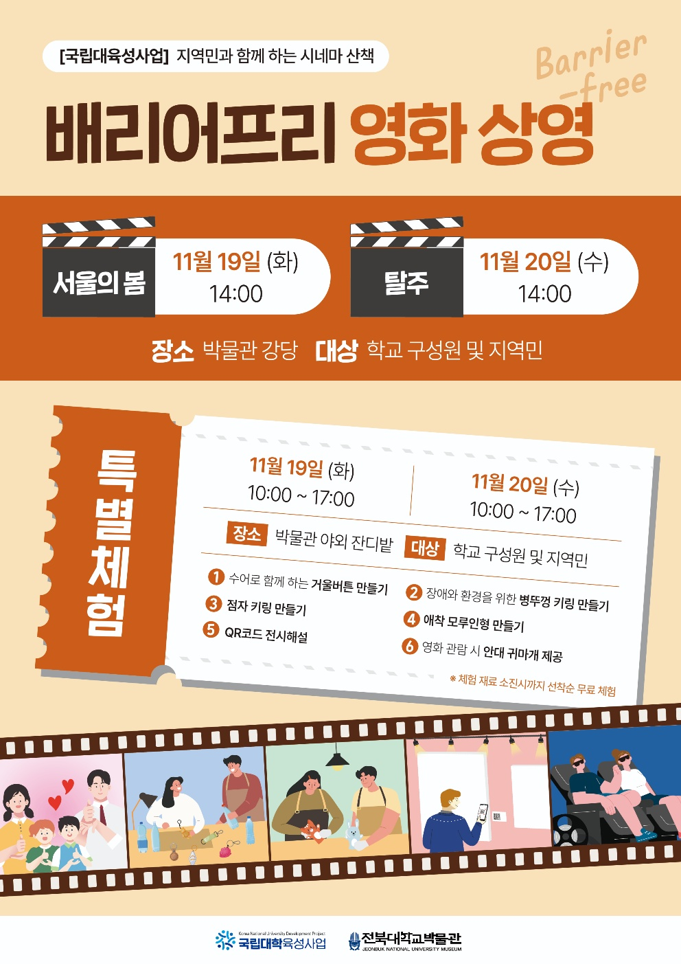 
[국립대육성사업] 지역민과 함께하는 시네마 산책
Barrier
-free
배리어프리 영화상영
11월 19일 (화)
11월 20일 (수)
서울의 봄
14:00
탈주
14:00
장소 박물관 강당 대상 학교 구성원 및 지역민
특별체험
11월 19일 (화)
11월 20일 (수)
10:00~17:00
10:00~17:00
장소 박물관 야외 잔디밭 대상 학교 구성원 및 지역민
수어로 함께 하는 거울버튼 만들기 3 점자 키링 만들기
2 장애와 환경을 위한 병뚜껑 키링 만들기
4 애착 모루인형 만들기
5 QR코드 전시해설
Korea National University Development Project
'국립대학육성사업
6 영화 관람 시 안대 귀마개 제공
*체험 재료소진시까지 선착순 무료 체험
.........
전북대학교박물관
JEONBUK NATIONAL UNIVERSITY MUSEUM