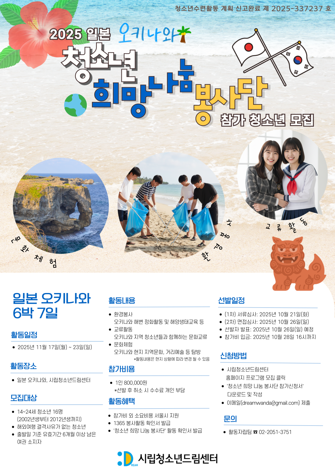 - 활동일정: 2025. 11. 17.(월) ~ 11. 23. (일) / 6박 7일
- 활동 장소 : 일본 오키나와, 시립청소년드림센터
- 모집 기간 : 2025. 10. 11. (목) ~ 10. 20. (월) 17:00까지
-  신청 서류 제출 후 (02-2051-3751) 확인 연락
- 문의 : 활동자립팀 (화~토 09:00~18:00)
            (dreamwanda@gmail.com, 02-2051-3751)