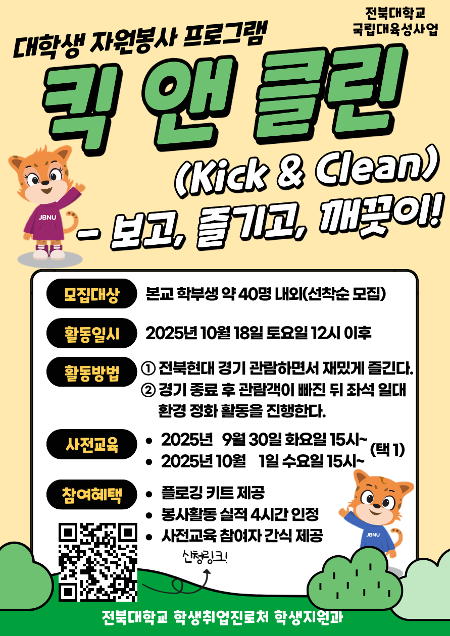 [국립대육성] JBNU 지역사회 대학생 자원봉사(킥앤클린) 참여자를 모집합니다.


□ 참여자 모집
   - 모집기간(예정) : 2025. 9. 17.(수) ~ 9.23.(화) 18시까지 / 선착순 모집
   - 모집대상 : 프로그램 참여를 희망하는 학생(학부생) 
   - 모집인원 : 약 40명 내외 (선착순 모집)  
   - 신청방법 : 온라인 구글폼(https://forms.gle/PT62HTHnfaUh26eh7) 제출


□ 사전교육
- 일시 : 2025. 9. 30.(화) ~ 10 .1.(수) 15:00~ (택 1)
- 장소 : 진수당 1층 아름드리 숲
※ 사전교육 미참석자는 프로그램 참여가 불가능합니다. 이점 참고 바랍니다.

□ 프로그램 운영
   - 활동일시 : 2025. 10. 18.(토)
   - 활동방법 : 활동 당일 전북현대 경기 관람 후 관람 구역 환경 정화 활동 진
   - 참여자혜택 : 플로깅 키트 제공 / 1365 봉사활동 실적(4시간) 인정 / 사전교육 참여자 간식 제공
   - 문의사항 : 전북대학교 학생지원과(063-270-2125) 
